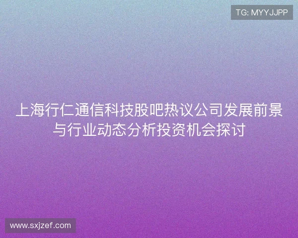 上海行仁通信科技股吧热议公司发展前景与行业动态分析投资机会探讨